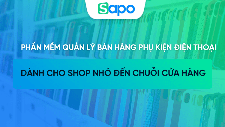 Phần mềm quản lý bán hàng phụ kiện điện thoại cho shop nhỏ đến chuỗi cửa hàng